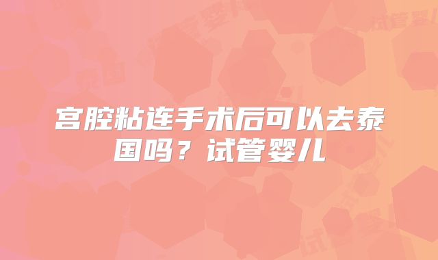 宫腔粘连手术后可以去泰国吗?试管婴儿