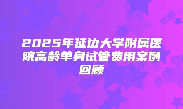2025年延边大学附属医院高龄单身试管费用案例回顾