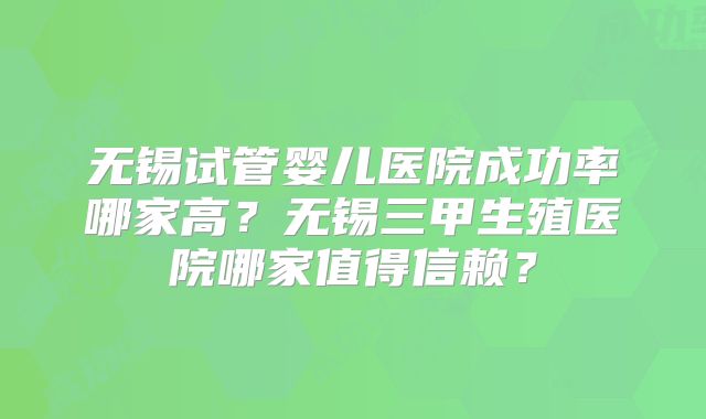 无锡试管婴儿医院成功率哪家高？无锡三甲生殖医院哪家值得信赖？