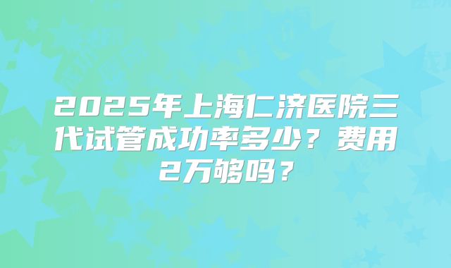 2025年上海仁济医院三代试管成功率多少?费用2万够吗?