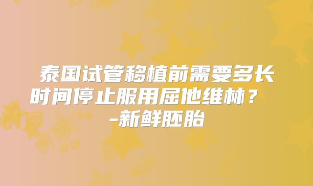 泰国试管移植前需要多长时间停止服用屈他维林？ -新鲜胚胎