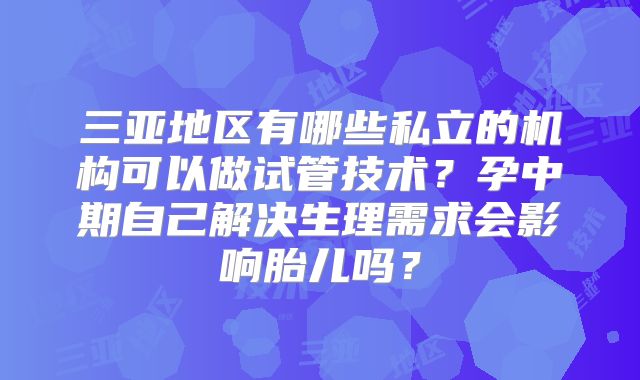 三亚地区有哪些私立的机构可以做试管技术？孕中期自己解决生理需求会影响胎儿吗？