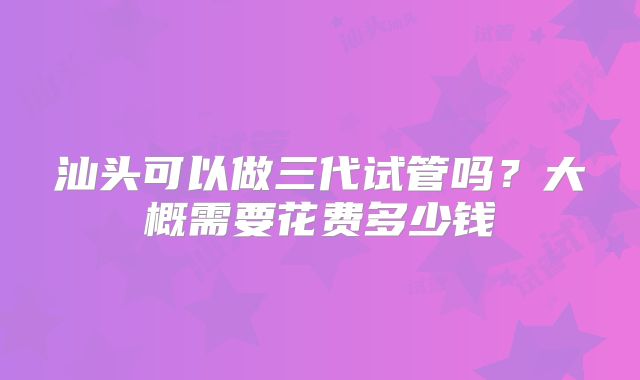 汕头可以做三代试管吗？大概需要花费多少钱