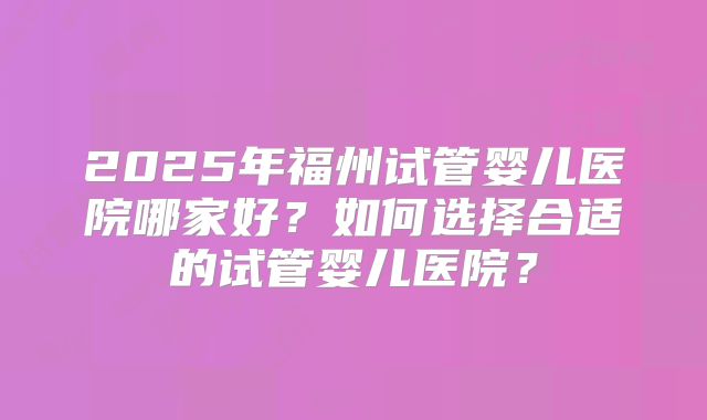 2025年福州试管婴儿医院哪家好?如何选择合适的试管婴儿医院?