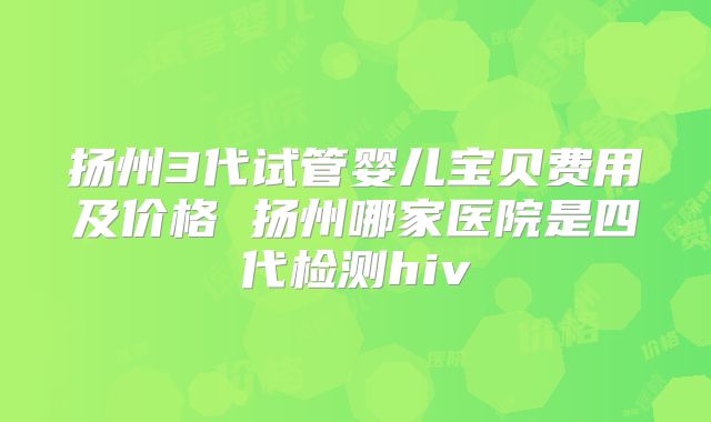 扬州3代试管婴儿宝贝费用及价格 扬州哪家医院是四代检测hiv