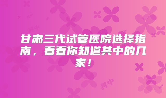 甘肃三代试管医院选择指南，看看你知道其中的几家！