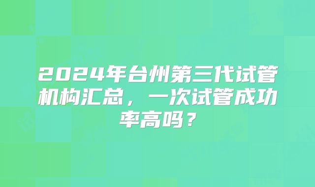 2024年台州第三代试管机构汇总，一次试管成功率高吗？