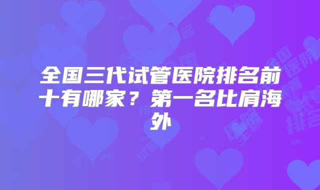 全国三代试管医院排名前十有哪家？第一名比肩海外