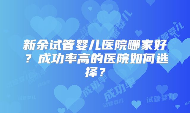 新余试管婴儿医院哪家好?成功率高的医院如何选择?