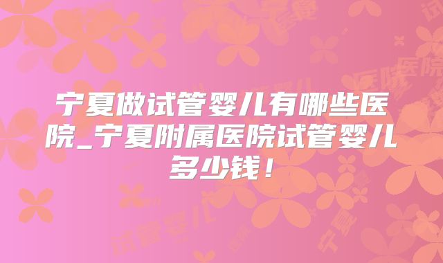 宁夏做试管婴儿有哪些医院_宁夏附属医院试管婴儿多少钱！