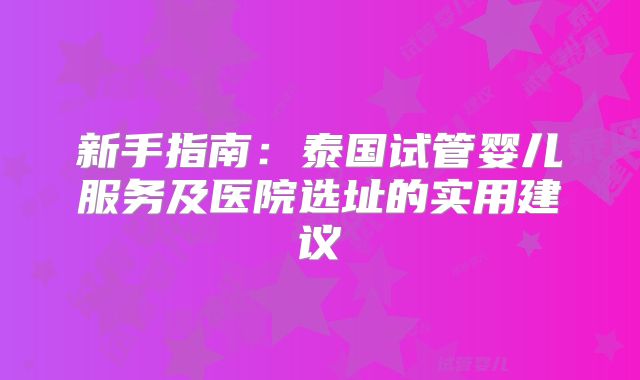 新手指南：泰国试管婴儿服务及医院选址的实用建议
