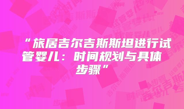 “旅居吉尔吉斯斯坦进行试管婴儿：时间规划与具体步骤”