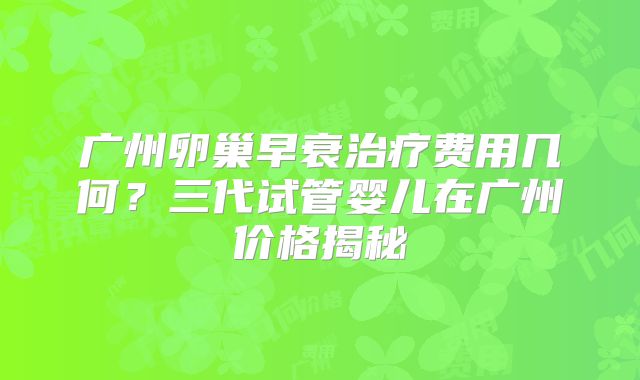 广州卵巢早衰治疗费用几何?三代试管婴儿在广州价格揭秘