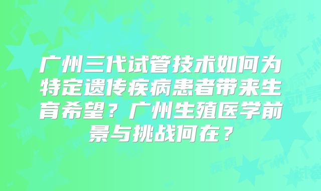 广州三代试管技术如何为特定遗传疾病患者带来生育希望?广州生殖医学前景与挑战何在?
