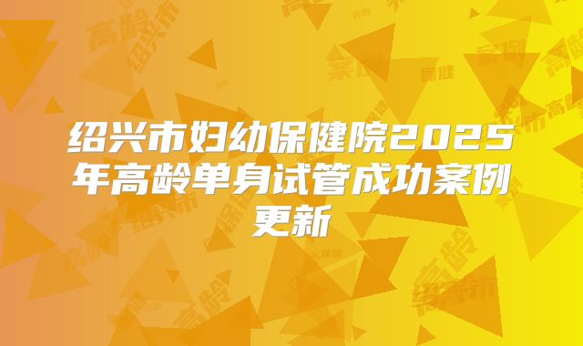 绍兴市妇幼保健院2025年高龄单身试管成功案例更新