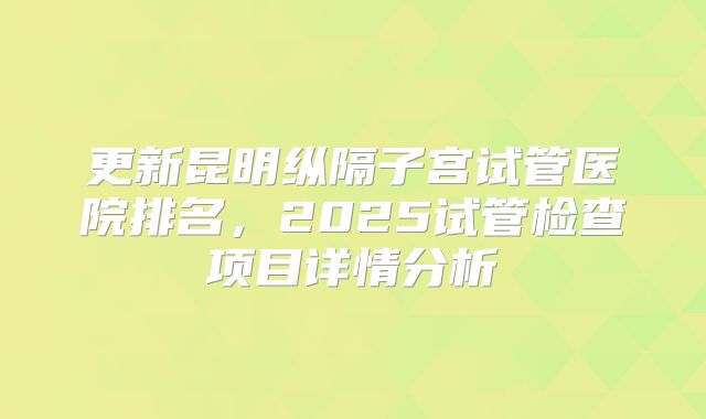 更新昆明纵隔子宫试管医院排名,2025试管检查项目详情分析