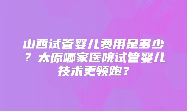 山西试管婴儿费用是多少?太原哪家医院试管婴儿技术更领跑?