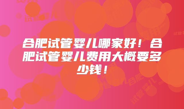 合肥试管婴儿哪家好!合肥试管婴儿费用大概要多少钱!