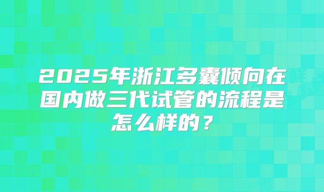 2025年浙江多囊倾向在国内做三代试管的流程是怎么样的?