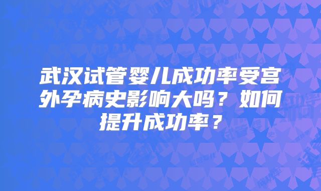 武汉试管婴儿成功率受宫外孕病史影响大吗?如何提升成功率?