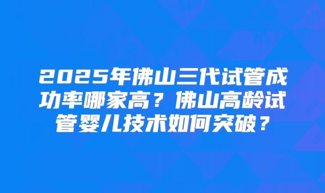 2025年佛山三代试管成功率哪家高？佛山高龄试管婴儿技术如何突破？