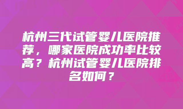 杭州三代试管婴儿医院推荐,哪家医院成功率比较高?杭州试管婴儿医院排名如何?