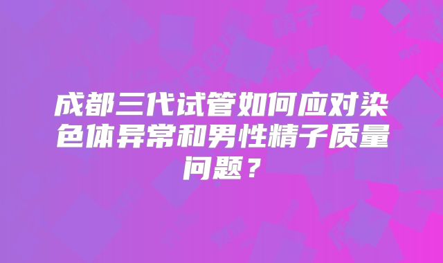 成都三代试管如何应对染色体异常和男性精子质量问题？