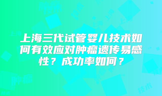 上海三代试管婴儿技术如何有效应对肿瘤遗传易感性?成功率如何?