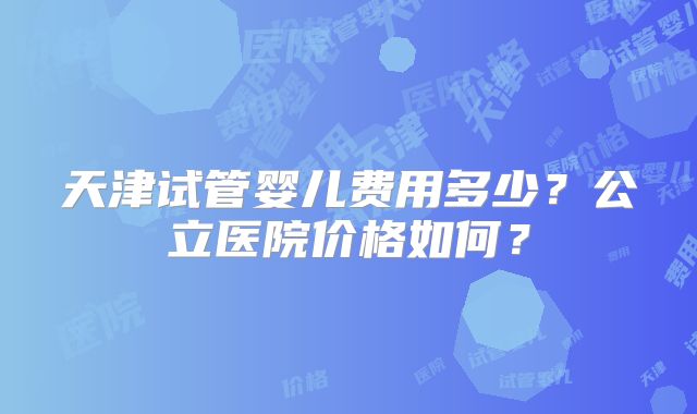 天津试管婴儿费用多少?公立医院价格如何?