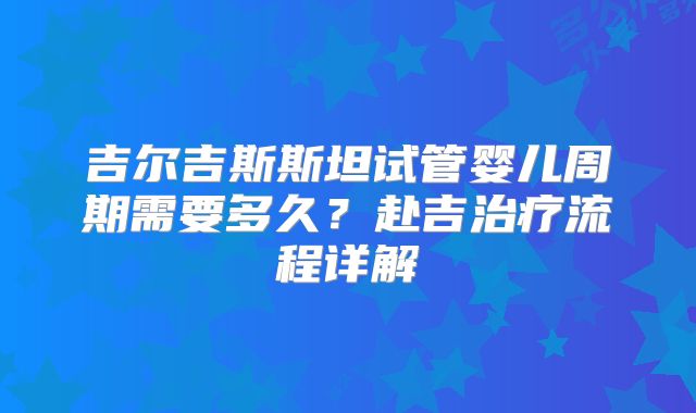 吉尔吉斯斯坦试管婴儿周期需要多久?赴吉治疗流程详解