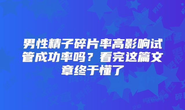 男性精子碎片率高影响试管成功率吗？看完这篇文章终于懂了