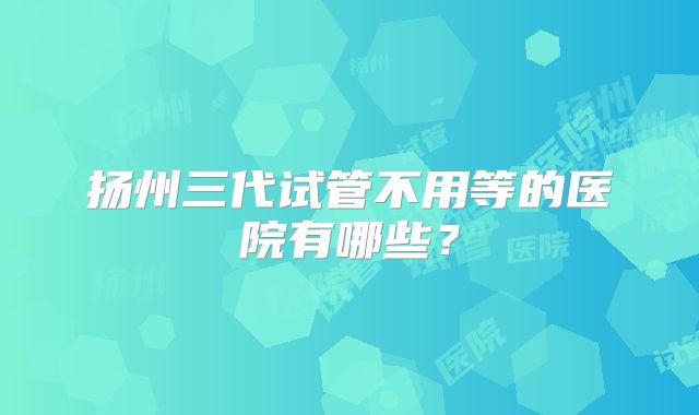 扬州三代试管不用等的医院有哪些?