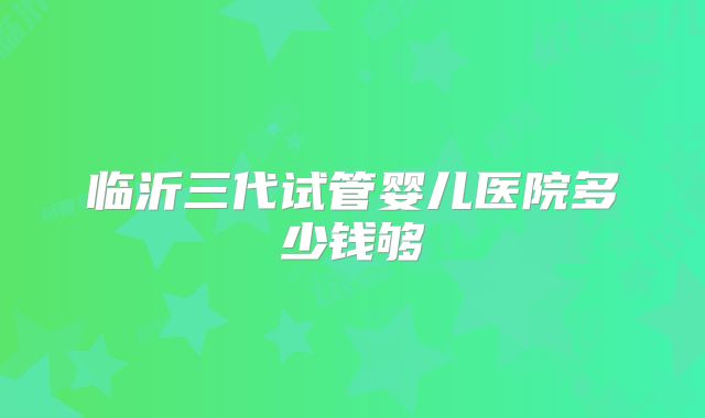 临沂三代试管婴儿医院多少钱够