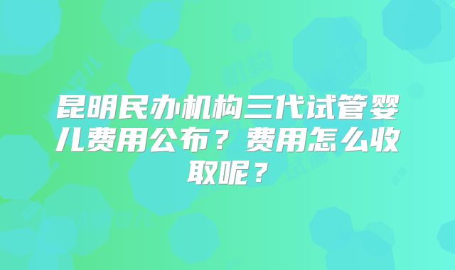 昆明民办机构三代试管婴儿费用公布?费用怎么收取呢?