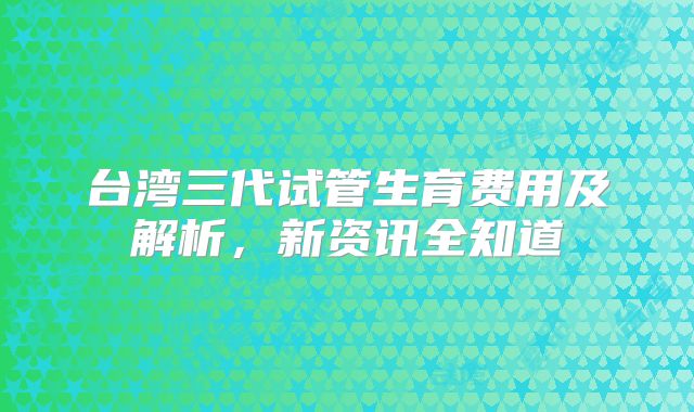 台湾三代试管生育费用及解析，新资讯全知道