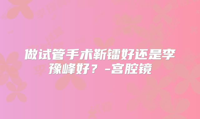做试管手术靳镭好还是李豫峰好？-宫腔镜