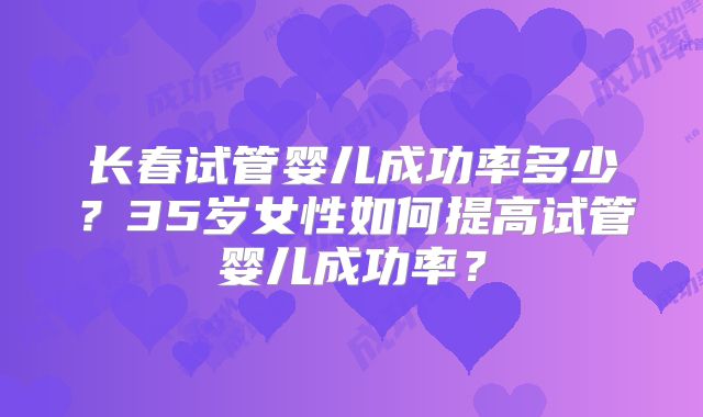 长春试管婴儿成功率多少?35岁女性如何提高试管婴儿成功率?