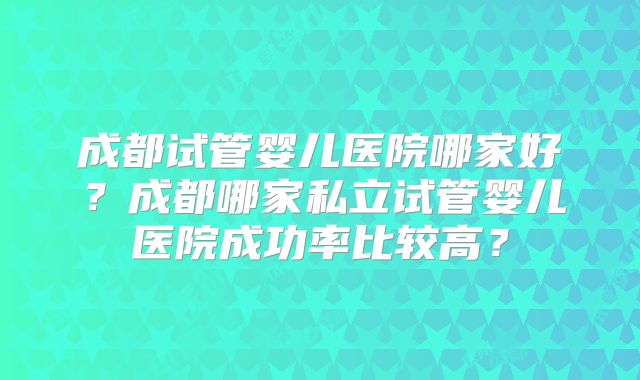 成都试管婴儿医院哪家好?成都哪家私立试管婴儿医院成功率比较高?