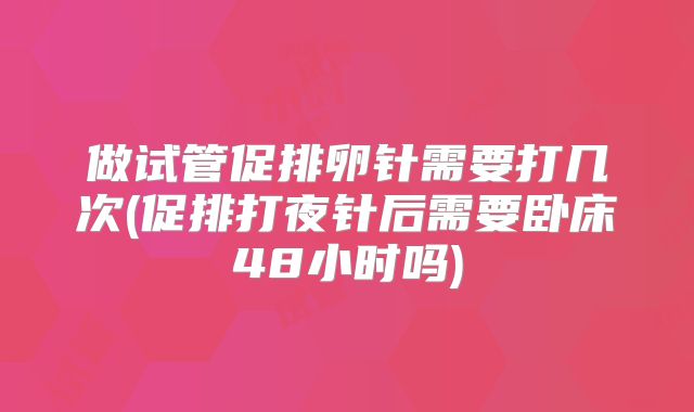 做试管促排卵针需要打几次(促排打夜针后需要卧床48小时吗)