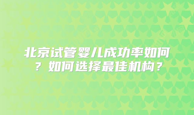 北京试管婴儿成功率如何?如何选择最佳机构?