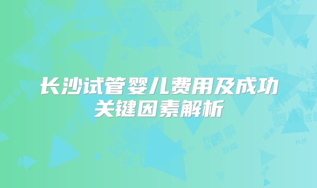 长沙试管婴儿费用及成功关键因素解析