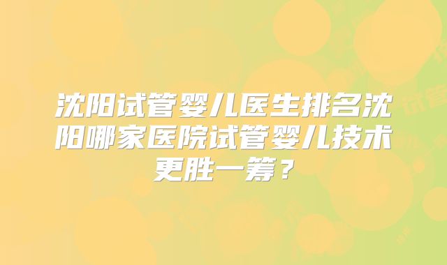 沈阳试管婴儿医生排名沈阳哪家医院试管婴儿技术更胜一筹？