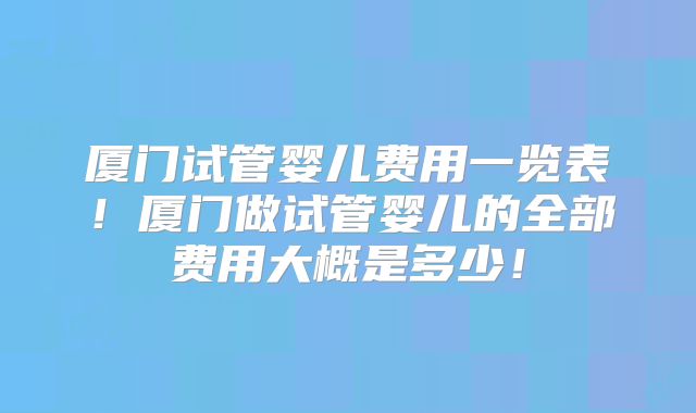 厦门试管婴儿费用一览表！厦门做试管婴儿的全部费用大概是多少！