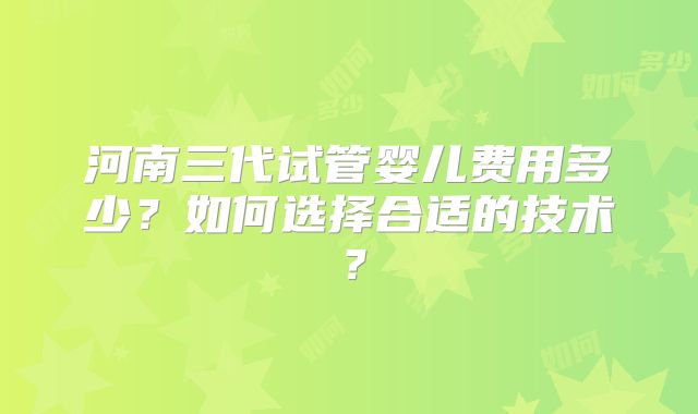 河南三代试管婴儿费用多少?如何选择合适的技术?