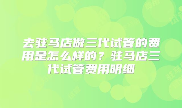 去驻马店做三代试管的费用是怎么样的?驻马店三代试管费用明细