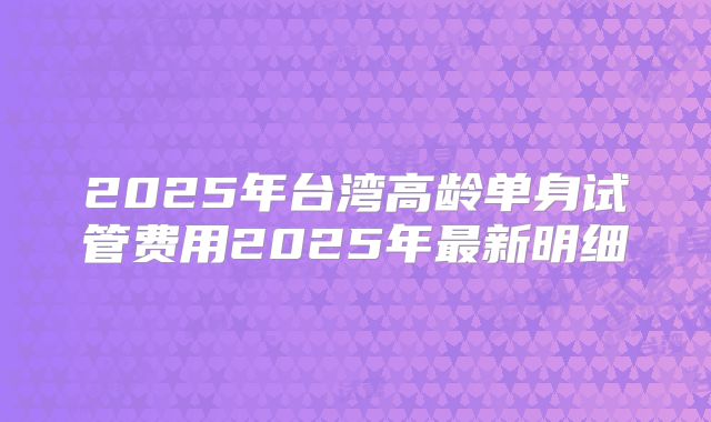 2025年台湾高龄单身试管费用2025年最新明细