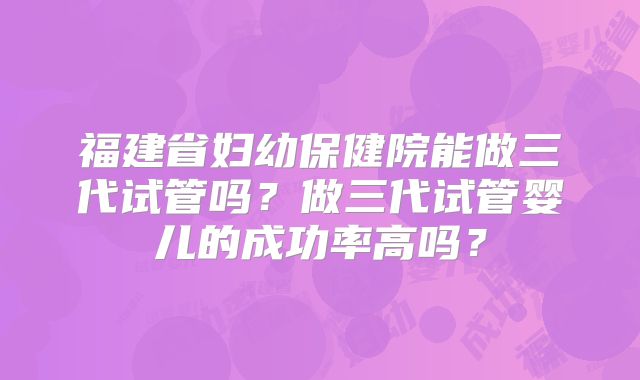 福建省妇幼保健院能做三代试管吗?做三代试管婴儿的成功率高吗?