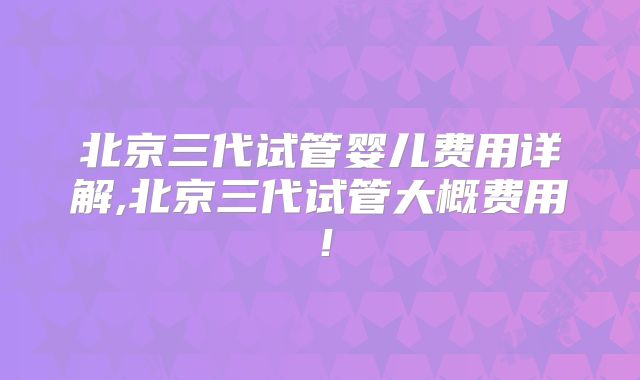 北京三代试管婴儿费用详解,北京三代试管大概费用！