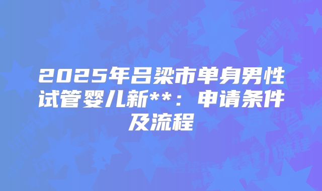 2025年吕梁市单身男性试管婴儿新**：申请条件及流程