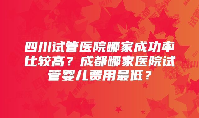 四川试管医院哪家成功率比较高？成都哪家医院试管婴儿费用最低？